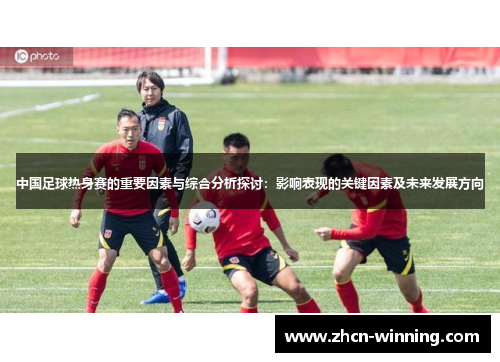 中国足球热身赛的重要因素与综合分析探讨：影响表现的关键因素及未来发展方向