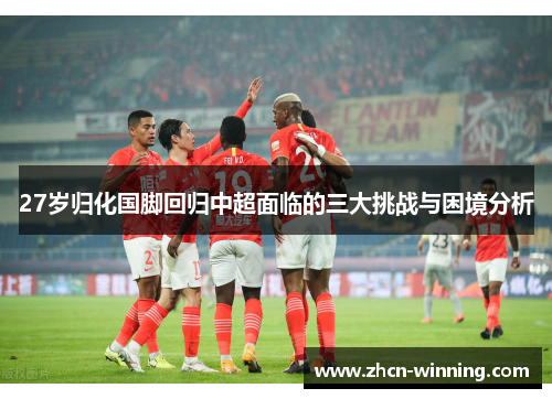 27岁归化国脚回归中超面临的三大挑战与困境分析